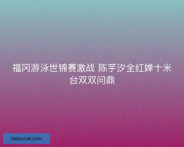 福冈游泳世锦赛激战 陈芋汐全红婵十米台双双问鼎